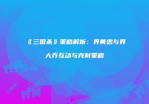《三国杀》策略解析：界黄忠与界大乔互动与克制策略