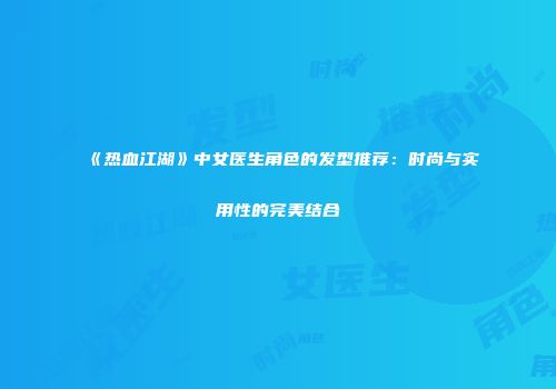 《热血江湖》中女医生角色的发型推荐：时尚与实用性的完美结合