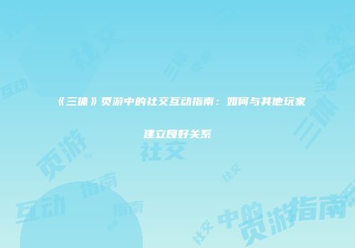 《三体》页游中的社交互动指南：如何与其他玩家建立良好关系
