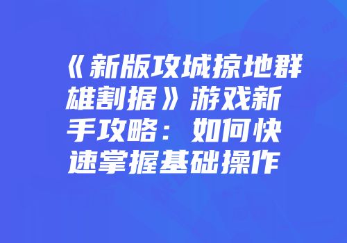 《新版攻城掠地群雄割据》游戏新手攻略：如何快速掌握基础操作