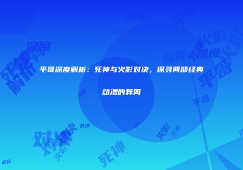 平哥深度解析：死神与火影对决，探寻两部经典动漫的异同