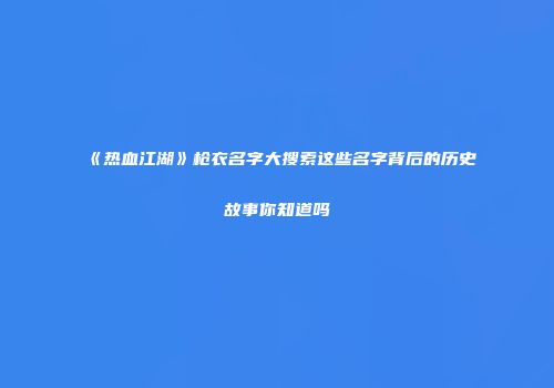 《热血江湖》枪衣名字大搜索这些名字背后的历史故事你知道吗