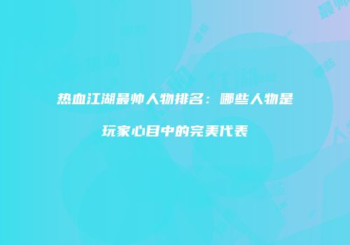 热血江湖最帅人物排名：哪些人物是玩家心目中的完美代表