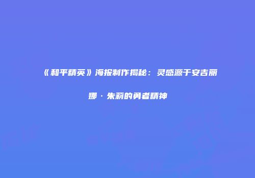 《和平精英》海报制作揭秘：灵感源于安吉丽娜·朱莉的勇者精神