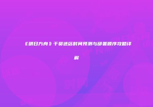 《明日方舟》干员进店时间预测与部署顺序攻略详解
