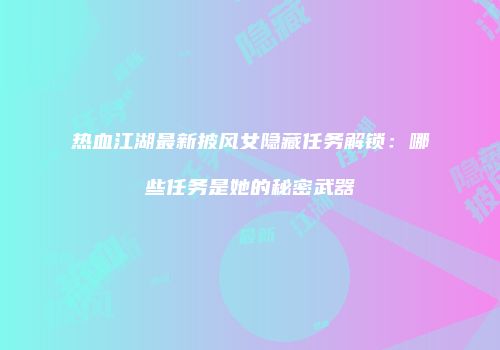 热血江湖最新披风女隐藏任务解锁:哪些任务是她的秘密武器