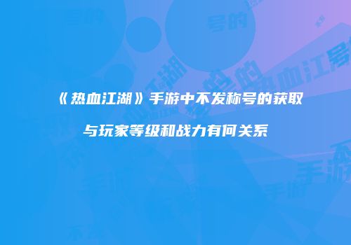 《热血江湖》手游中不发称号的获取与玩家等级和战力有何关系