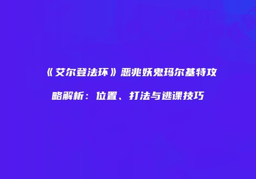 《艾尔登法环》恶兆妖鬼玛尔基特攻略解析：位置、打法与逃课技巧
