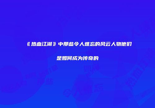 《热血江湖》中那些令人难忘的风云人物他们是如何成为传奇的