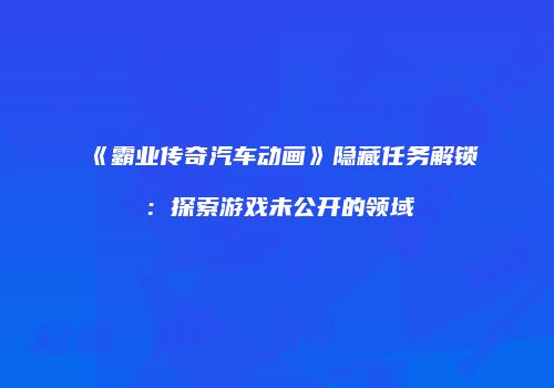 《霸业传奇汽车动画》隐藏任务解锁：探索游戏未公开的领域