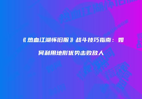 《热血江湖怀旧服》战斗技巧指南：如何利用地形优势击败敌人
