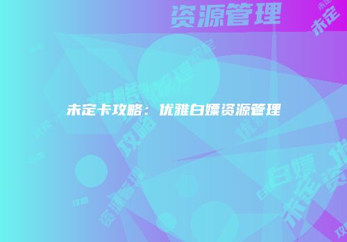 未定卡攻略：优雅白嫖资源管理