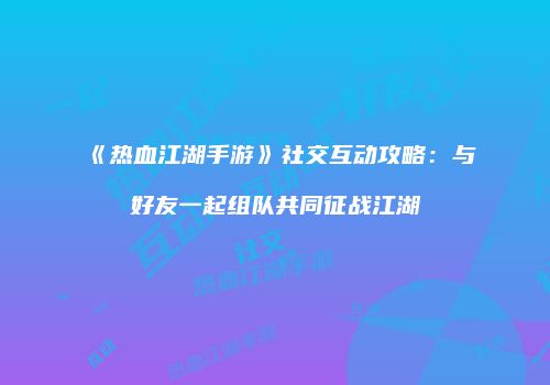 《热血江湖手游》社交互动攻略：与好友一起组队共同征战江湖