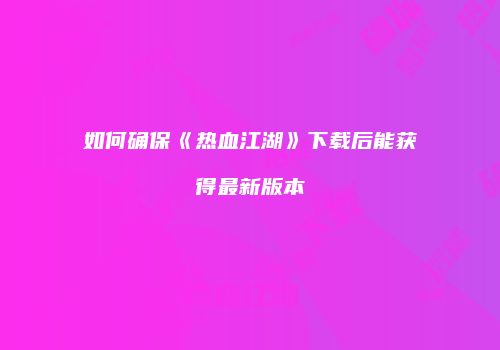 如何确保《热血江湖》下载后能获得最新版本