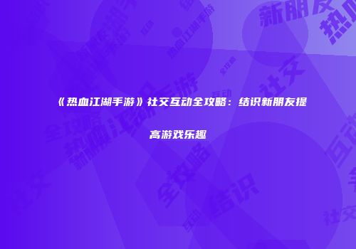 《热血江湖手游》社交互动全攻略:结识新朋友提高游戏乐趣