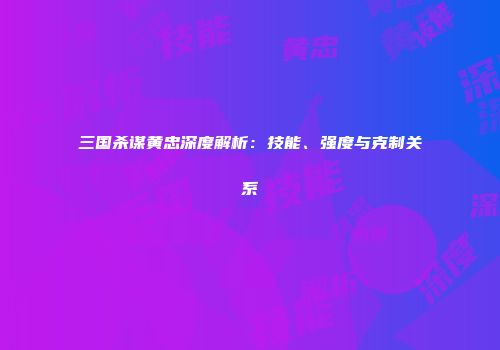三国杀谋黄忠深度解析：技能、强度与克制关系