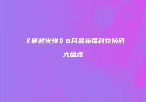 《穿越火线》8月最新福利兑换码大盘点