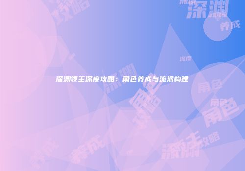 深渊领主深度攻略：角色养成与流派构建
