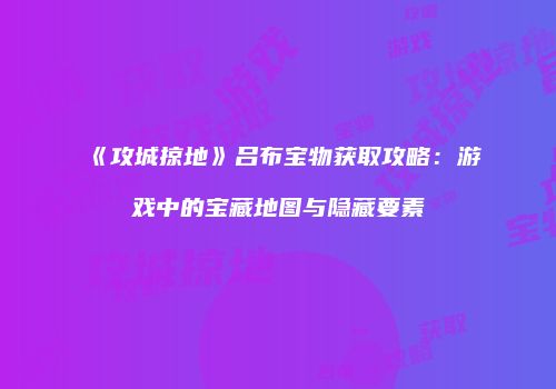 《攻城掠地》吕布宝物获取攻略：游戏中的宝藏地图与隐藏要素