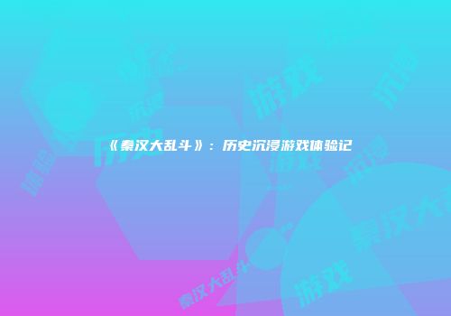 《秦汉大乱斗》：历史沉浸游戏体验记