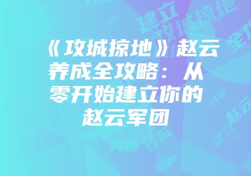 《攻城掠地》赵云养成全攻略:从零开始建立你的赵云军团