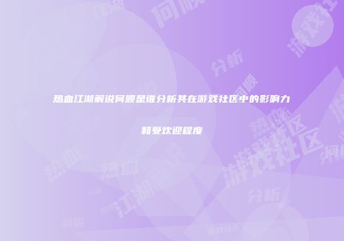 热血江湖解说何顺是谁分析其在游戏社区中的影响力和受欢迎程度