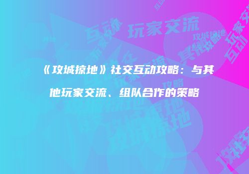 《攻城掠地》社交互动攻略:与其他玩家交流、组队合作的策略