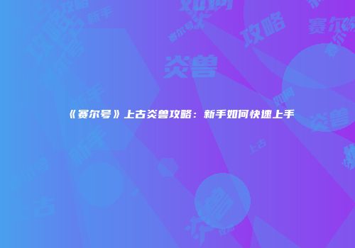 《赛尔号》上古炎兽攻略：新手如何快速上手
