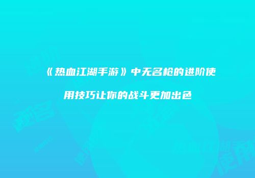 《热血江湖手游》中无名枪的进阶使用技巧让你的战斗更加出色