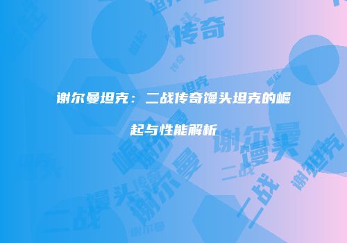 谢尔曼坦克：二战传奇馒头坦克的崛起与性能解析