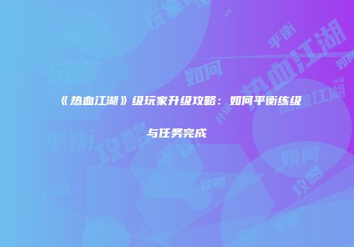 《热血江湖》级玩家升级攻略：如何平衡练级与任务完成