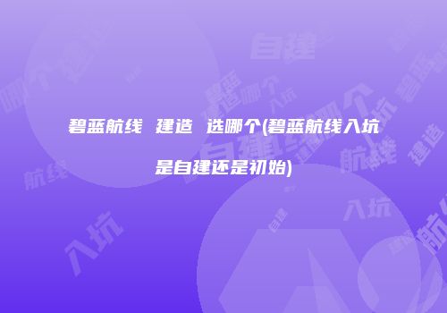 碧蓝航线 建造 选哪个(碧蓝航线入坑是自建还是初始)