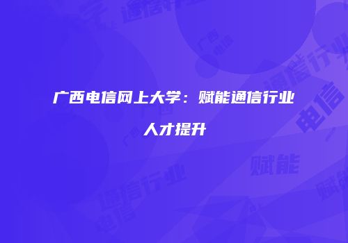 广西电信网上大学：赋能通信行业人才提升