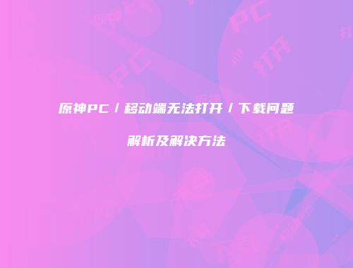 原神PC／移动端无法打开／下载问题解析及解决方法
