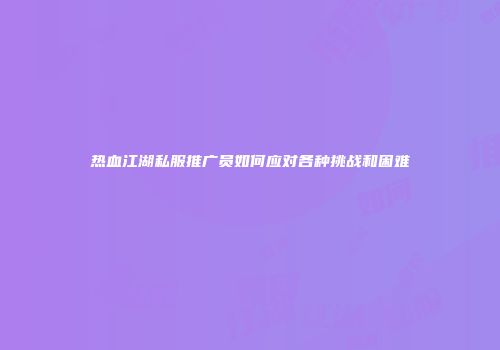 热血江湖私服推广员如何应对各种挑战和困难