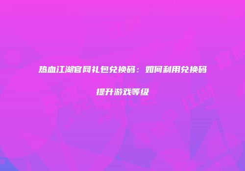 热血江湖官网礼包兑换码：如何利用兑换码提升游戏等级