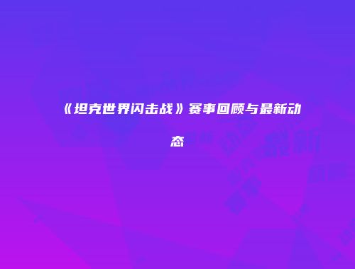 《坦克世界闪击战》赛事回顾与最新动态