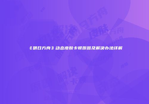 《明日方舟》动态皮肤卡顿原因及解决办法详解