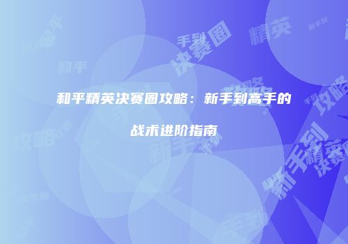 和平精英决赛圈攻略：新手到高手的战术进阶指南