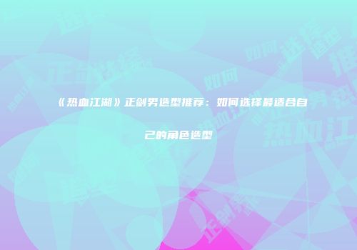 《热血江湖》正剑男造型推荐：如何选择最适合自己的角色造型