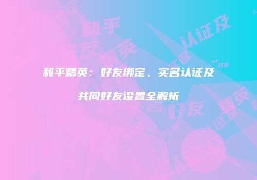 和平精英：好友绑定、实名认证及共同好友设置全解析