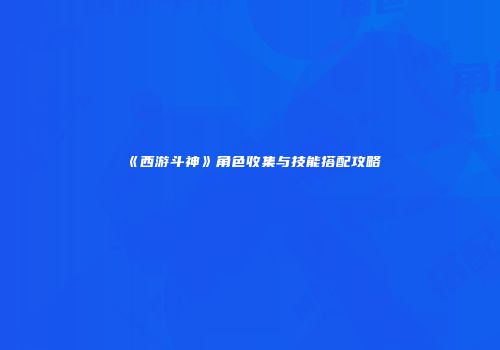 《西游斗神》角色收集与技能搭配攻略
