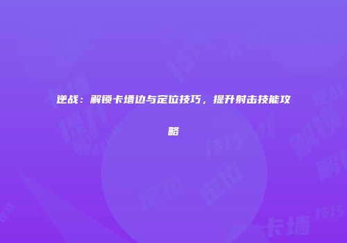 逆战：解锁卡墙边与定位技巧，提升射击技能攻略
