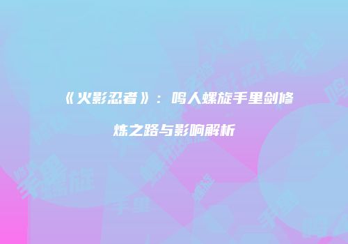 《火影忍者》：鸣人螺旋手里剑修炼之路与影响解析