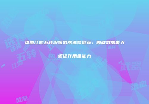 热血江湖五转终极武器选择推荐：哪些武器能大幅提升角色能力