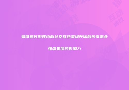 如何通过游戏内的社交互动来提升你的传奇霸业强盛集团的影响力