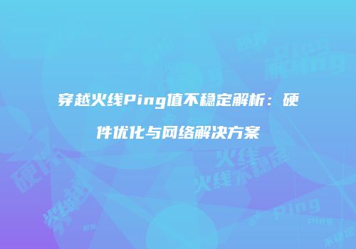 穿越火线Ping值不稳定解析：硬件优化与网络解决方案