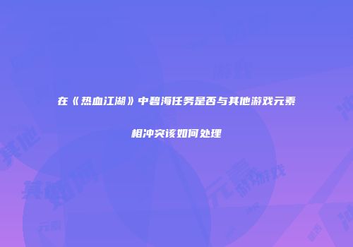 在《热血江湖》中碧海任务是否与其他游戏元素相冲突该如何处理