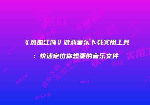 《热血江湖》游戏音乐下载实用工具：快速定位你想要的音乐文件