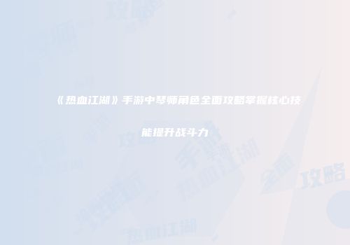《热血江湖》手游中琴师角色全面攻略掌握核心技能提升战斗力